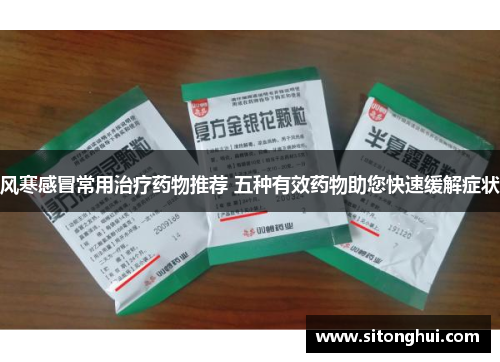 风寒感冒常用治疗药物推荐 五种有效药物助您快速缓解症状
